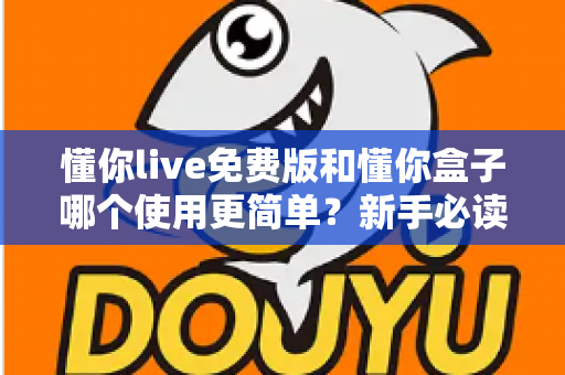懂你live免费版和懂你盒子哪个使用更简单？新手必读的全方位上手体验对比指南