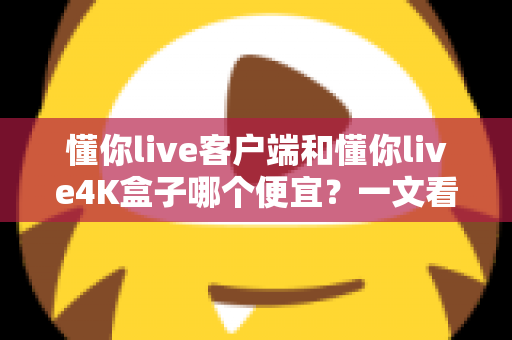懂你live客户端和懂你live4K盒子哪个便宜？一文看懂两者的真实成本差异与选购攻略