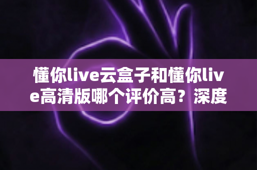 懂你live云盒子和懂你live高清版哪个评价高?深度对比评测帮你选对不踩坑 懂你live云盒子和懂你live高清版哪个评价高?深度对比评测帮你选对不踩坑
