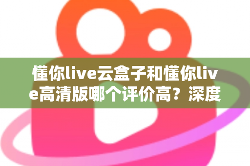 懂你live云盒子和懂你live高清版哪个评价高？深度对比评测帮你选对不踩坑
