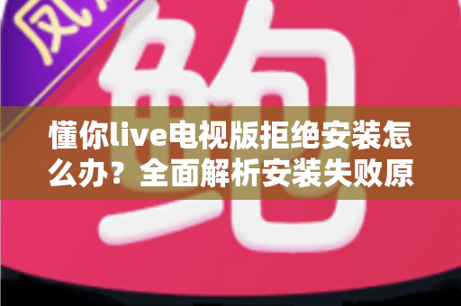 懂你live电视版拒绝安装怎么办？全面解析安装失败原因与实用解决方法指南
