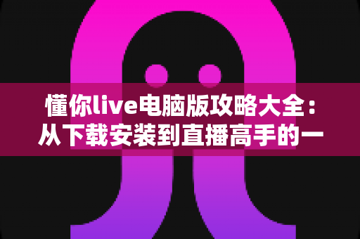 懂你live电脑版攻略大全：从下载安装到直播高手的一站式实用指南
