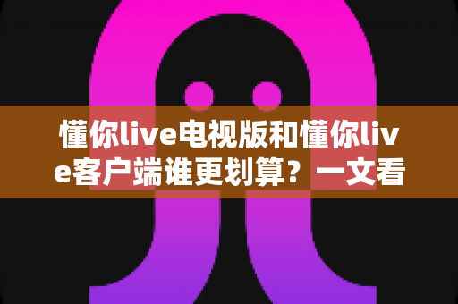 懂你live电视版和懂你live客户端谁更划算？一文看懂两大版本的价格、功能与省钱攻略