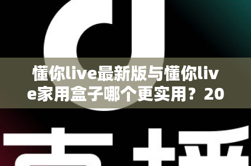 懂你live最新版与懂你live家用盒子哪个更实用?2025年深度对比选购指南全解析 懂你live最新版与懂你live家用盒子哪个更实用?2025年深度对比选购指南全解析
