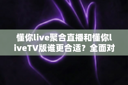 懂你live聚合直播和懂你liveTV版谁更合适？全面对比分析帮你选出最适合的版本