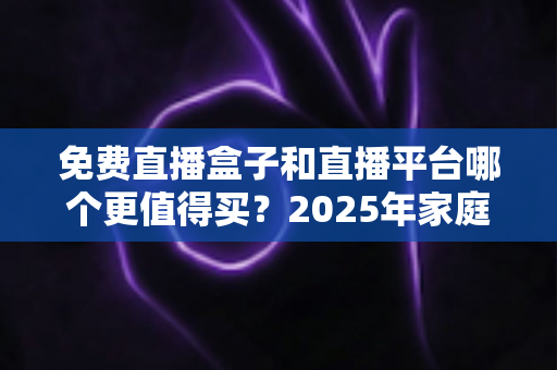 免费直播盒子和直播平台哪个更值得买？2025年家庭观影选购终极指南