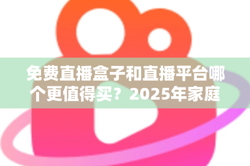 免费直播盒子和直播平台哪个更值得买？2025年家庭观影选购终极指南