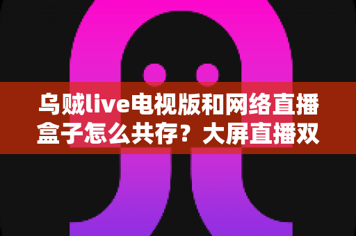 乌贼live电视版和网络直播盒子怎么共存？大屏直播双端并存的完整实用指南