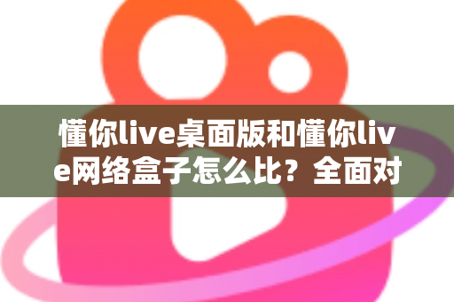 懂你live桌面版和懂你live网络盒子怎么比？全面对比两大版本差异，帮你选对观看方案不踩坑