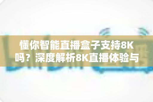 懂你智能直播盒子支持8K吗?深度解析8K直播体验与选购指南 懂你智能直播盒子支持8K吗?深度解析8K直播体验与选购指南