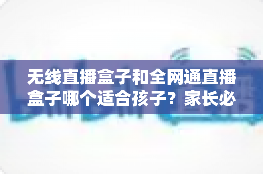 无线直播盒子和全网通直播盒子哪个适合孩子？家长必读的选购指南与全面对比分析