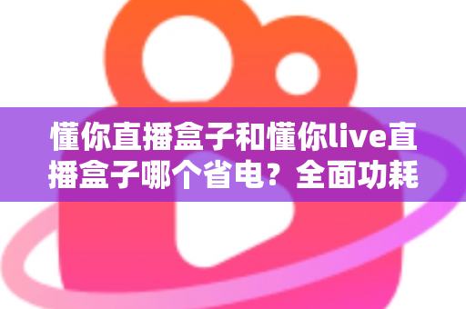 懂你直播盒子和懂你live直播盒子哪个省电?全面功耗对比与实用省电指南 懂你直播盒子和懂你live直播盒子哪个省电?全面功耗对比与实用省电指南