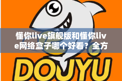 懂你live旗舰版和懂你live网络盒子哪个好看？全方位深度对比帮你选出更理想的观影体验