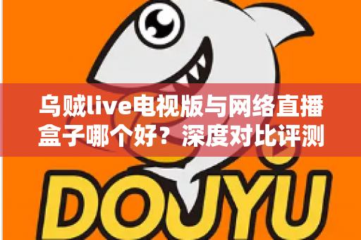 乌贼live电视版与网络直播盒子哪个好？深度对比评测帮你选对家庭大屏观影方案