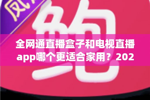 全网通直播盒子和电视直播app哪个更适合家用？2025年家庭观影选购完全指南