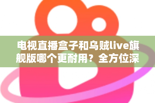 电视直播盒子和乌贼live旗舰版哪个更耐用?全方位深度对比解析,帮你选对不踩坑 电视直播盒子和乌贼live旗舰版哪个更耐用?全方位深度对比解析,帮你选对不踩坑
