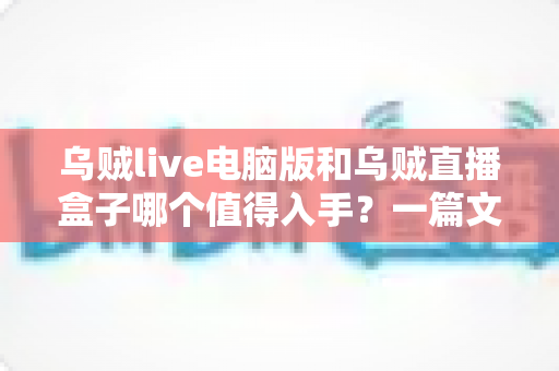 乌贼live电脑版和乌贼直播盒子哪个值得入手？一篇文章看懂两者差异与选购建议