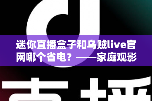 迷你直播盒子和乌贼live官网哪个省电?——家庭观影省电方案深度对比与实用选购指南 迷你直播盒子和乌贼live官网哪个省电?——家庭观影省电方案深度对比与实用选购指南