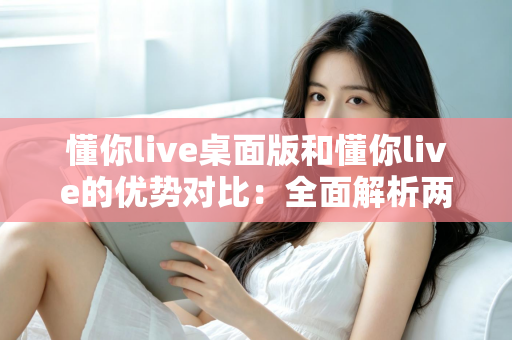 懂你live桌面版和懂你live的优势对比:全面解析两版本差异,帮你选出最适合的使用方案 懂你live桌面版和懂你live的优势对比:全面解析两版本差异,帮你选出最适合的使用方案