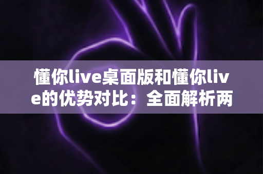 懂你live桌面版和懂你live的优势对比:全面解析两版本差异,帮你选出最适合的使用方案 懂你live桌面版和懂你live的优势对比:全面解析两版本差异,帮你选出最适合的使用方案