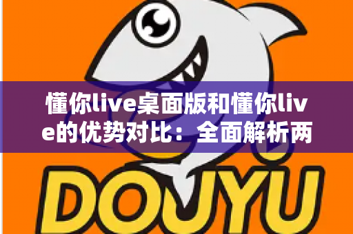 懂你live桌面版和懂你live的优势对比：全面解析两版本差异，帮你选出最适合的使用方案