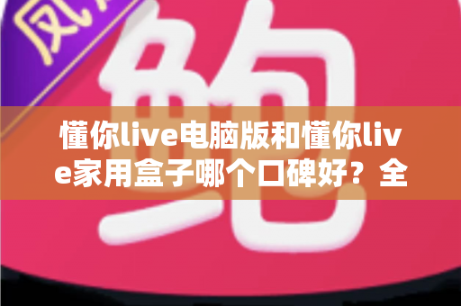 懂你live电脑版和懂你live家用盒子哪个口碑好？全方位深度对比评测，帮你找到最适合自己的选择