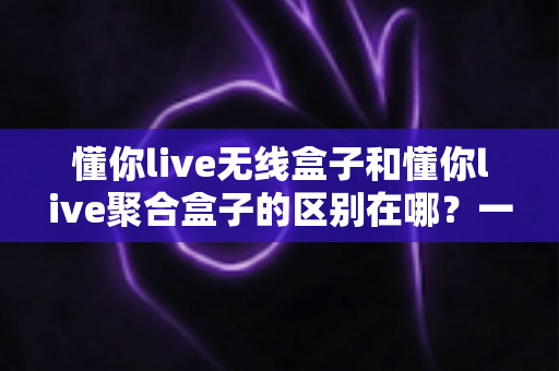 懂你live无线盒子和懂你live聚合盒子的区别在哪？一篇文章带你全面了解两款设备的核心差异