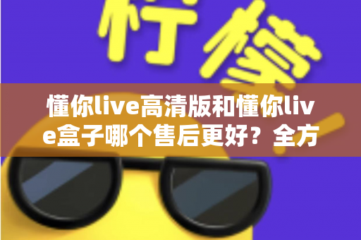 懂你live高清版和懂你live盒子哪个售后更好？全方位售后对比解析，帮你选购不踩坑