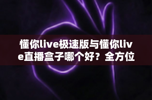 懂你live极速版与懂你live直播盒子哪个好？全方位对比评测帮你选出最适合的那一款