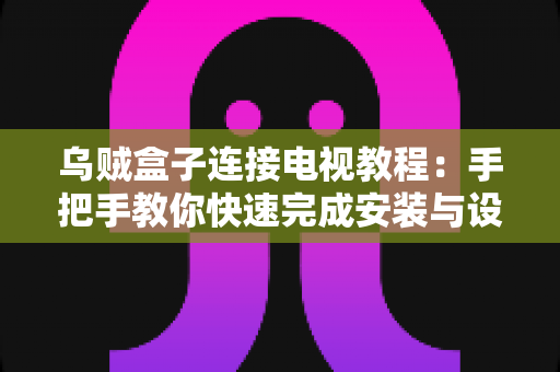 乌贼盒子连接电视教程：手把手教你快速完成安装与设置，轻松畅享大屏影音体验