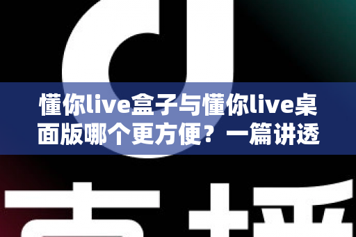 懂你live盒子与懂你live桌面版哪个更方便？一篇讲透差异与选择的实用指南
