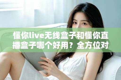 懂你live无线盒子和懂你直播盒子哪个好用？全方位对比评测助你选对直播利器