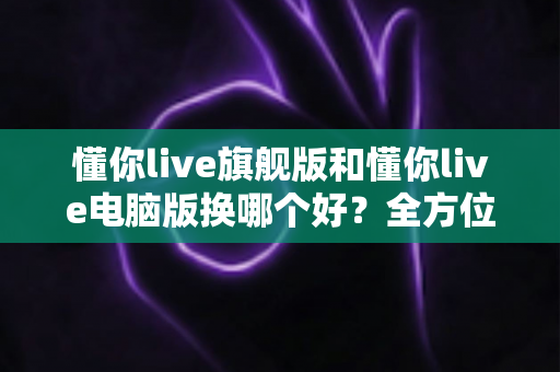 懂你live旗舰版和懂你live电脑版换哪个好？全方位对比助你做出最佳选择