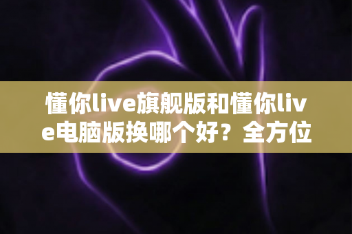 懂你live旗舰版和懂你live电脑版换哪个好？全方位对比助你做出最佳选择