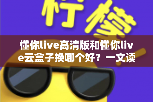懂你live高清版和懂你live云盒子换哪个好？一文读懂两者差异与选购全攻略