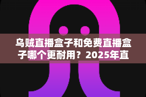 乌贼直播盒子和免费直播盒子哪个更耐用？2025年直播盒子耐用性深度对比与避坑选购指南