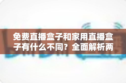 免费直播盒子和家用直播盒子有什么不同？全面解析两大直播设备的核心差异与选购指南