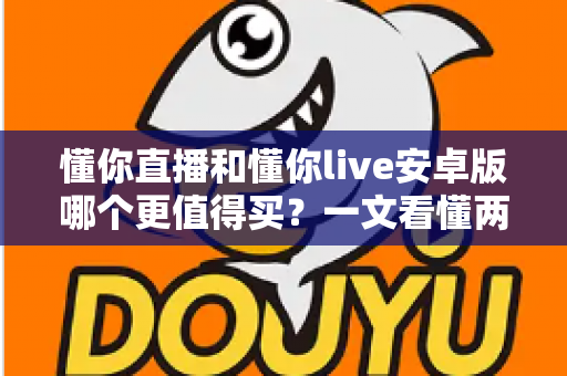 懂你直播和懂你live安卓版哪个更值得买？一文看懂两款应用的差异与选购建议