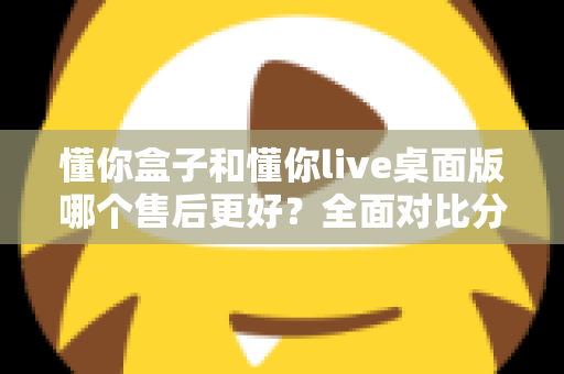 懂你盒子和懂你live桌面版哪个售后更好？全面对比分析助你明智选购
