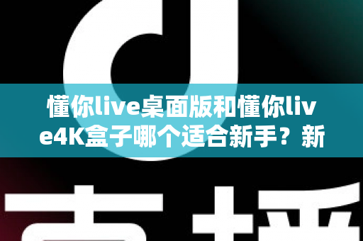 懂你live桌面版和懂你live4K盒子哪个适合新手？新手选购全攻略与深度对比解析