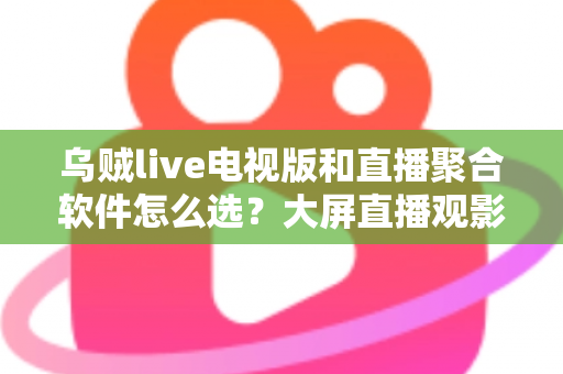 乌贼live电视版和直播聚合软件怎么选？大屏直播观影方案全解析与实用避坑指南