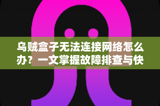 乌贼盒子无法连接网络怎么办？一文掌握故障排查与快速修复全攻略