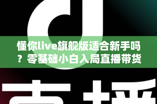 懂你live旗舰版适合新手吗？零基础小白入局直播带货的全面评测与上手指南