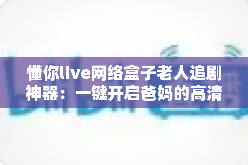 懂你live网络盒子老人追剧神器:一键开启爸妈的高清追剧幸福生活 懂你live网络盒子老人追剧神器:一键开启爸妈的高清追剧幸福生活