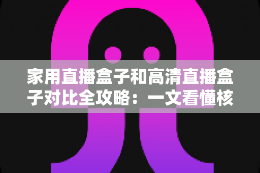 家用直播盒子和高清直播盒子对比全攻略：一文看懂核心差异，选对不选贵！