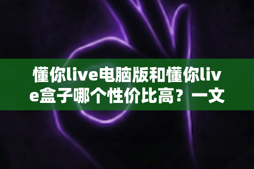 懂你live电脑版和懂你live盒子哪个性价比高？一文读懂两大方案的真实差异与明智之选