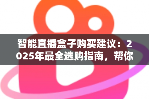 智能直播盒子购买建议：2025年最全选购指南，帮你避开90%的坑