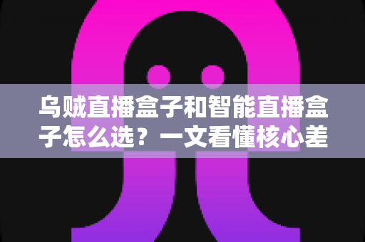 乌贼直播盒子和智能直播盒子怎么选？一文看懂核心差异，选对不花冤枉钱