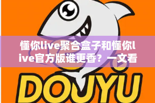 懂你live聚合盒子和懂你live官方版谁更香？一文看懂两者差异，选对版本不踩坑