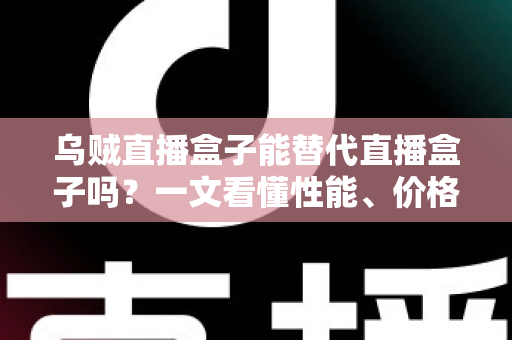 乌贼直播盒子能替代直播盒子吗？一文看懂性能、价格与场景差异，选对设备不踩坑